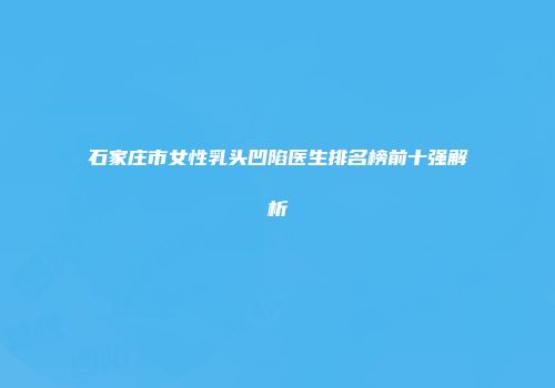 石家庄市女性乳头凹陷医生排名榜前十强解析