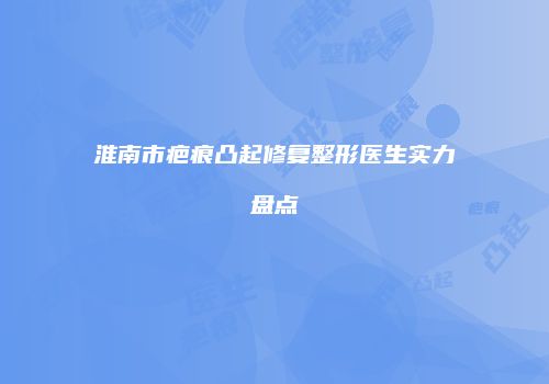 淮南市疤痕凸起修复整形医生实力盘点