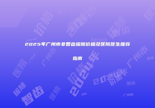 2025年广州市非智齿拔除价格及医院医生推荐指南