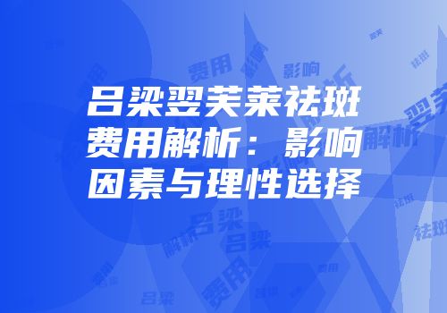 吕梁翌芙莱祛斑费用解析：影响因素与理性选择