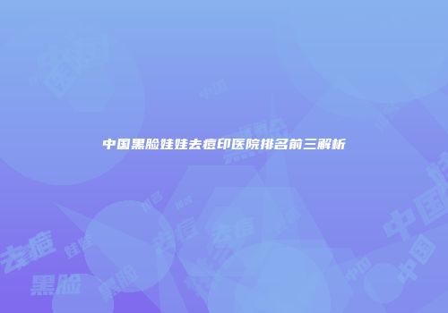 中国黑脸娃娃去痘印医院排名前三解析