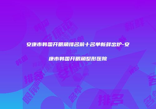 安康市韩国开眼角排名前十名单新鲜出炉-安康市韩国开眼角整形医院