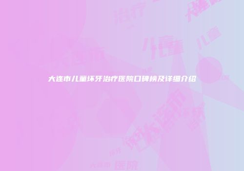 大连市儿童坏牙治疗医院口碑榜及详细介绍
