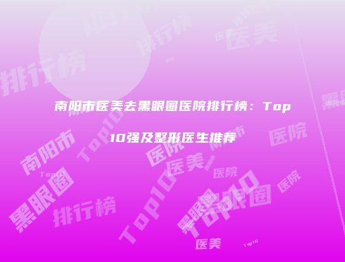 南阳市医美去黑眼圈医院排行榜：Top10强及整形医生推荐