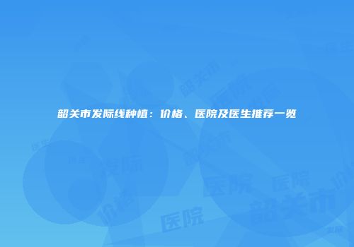 韶关市发际线种植：价格、医院及医生推荐一览