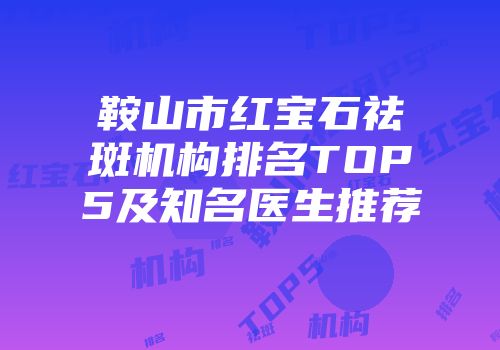 鞍山市红宝石祛斑机构排名TOP5及知名医生推荐