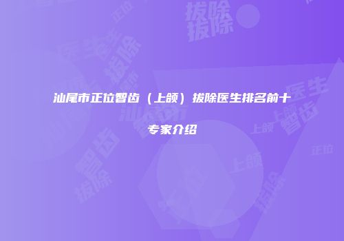 汕尾市正位智齿（上颌）拔除医生排名前十专家介绍