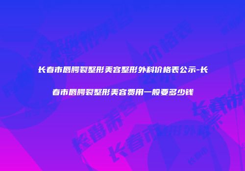 长春市唇腭裂整形美容整形外科价格表公示-长春市唇腭裂整形美容费用一般要多少钱