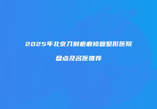 2025年北京刀割疤痕修复整形医院盘点及名医推荐