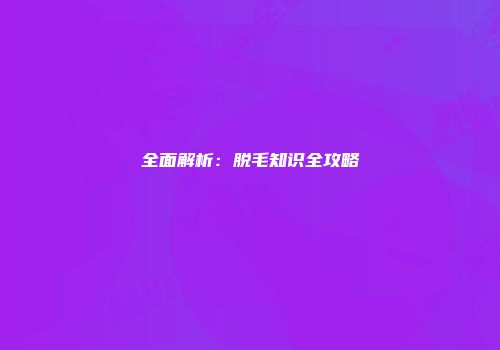 全面解析：脱毛知识全攻略
