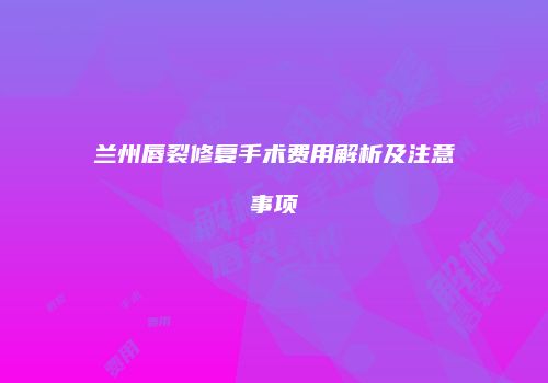 兰州唇裂修复手术费用解析及注意事项