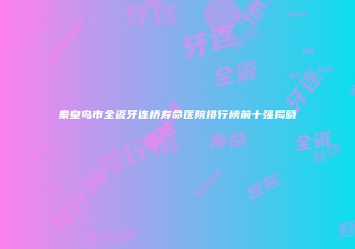 秦皇岛市全瓷牙连桥寿命医院排行榜前十强揭晓