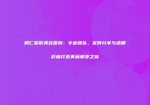 铜仁整形美容医院：专业团队、案例分享与透明价格打造美丽蜕变之旅