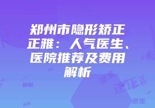 郑州市隐形矫正正雅：人气医生、医院推荐及费用解析