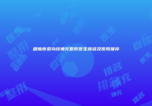 盘锦市泪沟纹填充整形医生排名及医院推荐