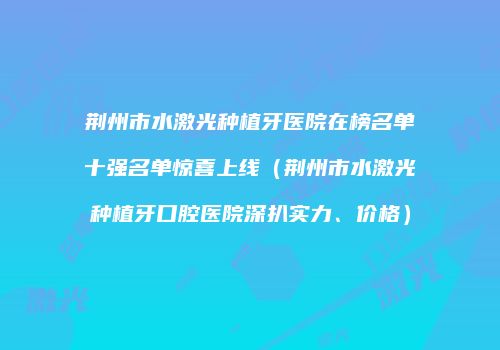 荆州市水激光种植牙医院在榜名单十强名单惊喜上线（荆州市水激光种植牙口腔医院深扒实力、价格）