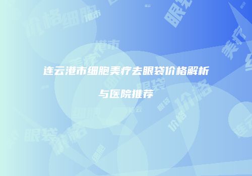 连云港市细胞美疗去眼袋价格解析与医院推荐