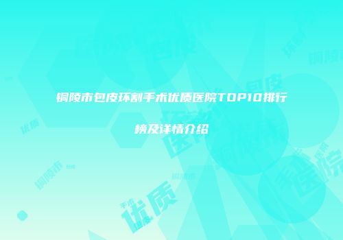 铜陵市包皮环割手术优质医院TOP10排行榜及详情介绍