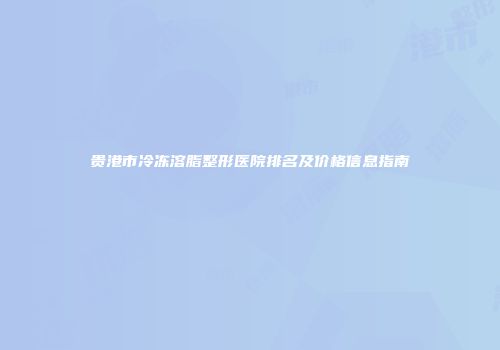 贵港市冷冻溶脂整形医院排名及价格信息指南