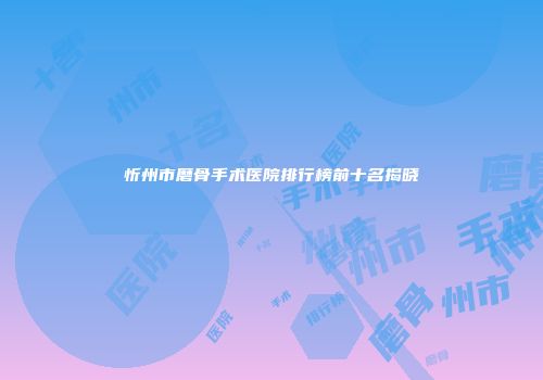 忻州市磨骨手术医院排行榜前十名揭晓