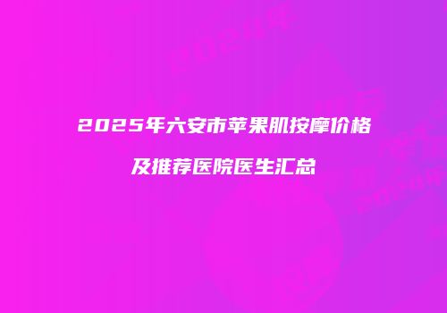 2025年六安市苹果肌按摩价格及推荐医院医生汇总