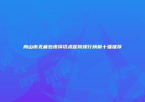 舟山市无痛包皮环切术医院排行榜前十强推荐