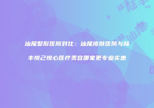 汕尾整形医院对比：汕尾皮肤医院与陆丰悦己悦心医疗美容哪家更专业实惠