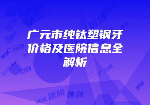 广元市纯钛塑钢牙价格及医院信息全解析