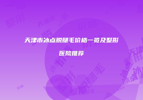 天津市冰点脱腿毛价格一览及整形医院推荐