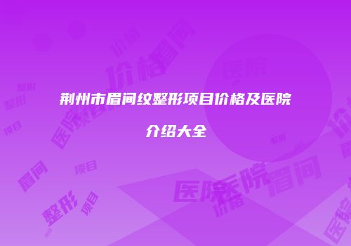荆州市眉间纹整形项目价格及医院介绍大全