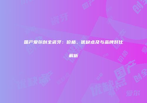 国产爱尔创全瓷牙：价格、优缺点及与品牌对比解析