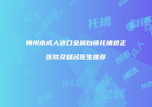 朔州市成人进口金属自锁托槽矫正医院及知名医生推荐