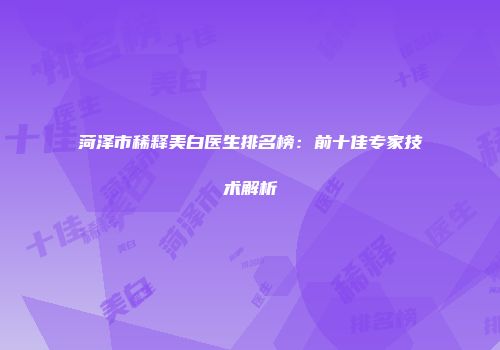 菏泽市稀释美白医生排名榜：前十佳专家技术解析