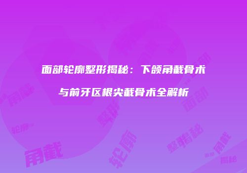 面部轮廓整形揭秘：下颌角截骨术与前牙区根尖截骨术全解析