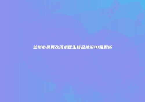 兰州市鼻翼改薄术医生排名榜前10强解析