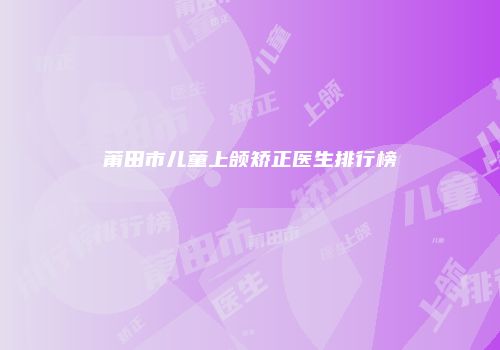 莆田市儿童上颌矫正医生排行榜
