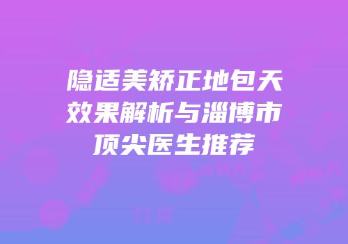 隐适美矫正地包天效果解析与淄博市顶尖医生推荐