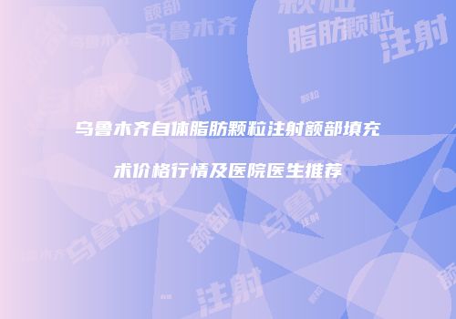 乌鲁木齐自体脂肪颗粒注射额部填充术价格行情及医院医生推荐