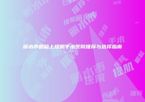 丽水市眼睑上提肌手术医院推荐与选择指南