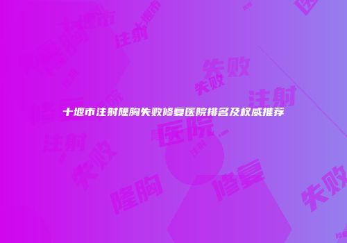 十堰市注射隆胸失败修复医院排名及权威推荐
