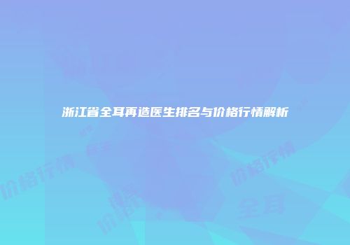 浙江省全耳再造医生排名与价格行情解析