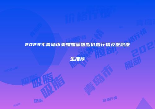 2025年青岛市美腰腹部吸脂价格行情及医院医生推荐