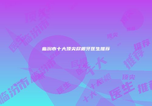 临汾市十大顶尖尽根牙医生推荐