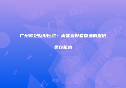 广州韩妃整形医院：美容爱好者首选的整形美容机构