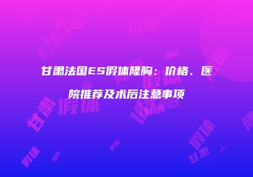 甘肃法国ES假体隆胸：价格、医院推荐及术后注意事项