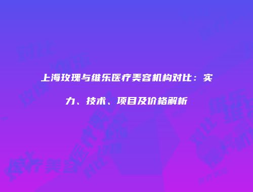 上海玫瑰与维乐医疗美容机构对比：实力、技术、项目及价格解析