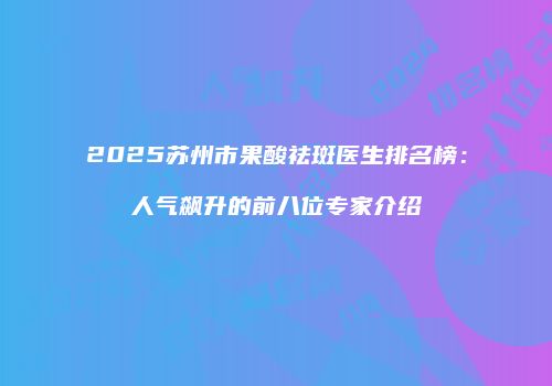 2025苏州市果酸祛斑医生排名榜：人气飙升的前八位专家介绍