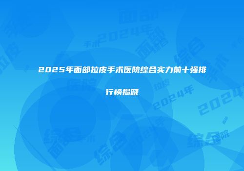 2025年面部拉皮手术医院综合实力前十强排行榜揭晓