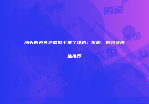 汕头阴道再造成型手术全攻略：价格、医院及医生推荐