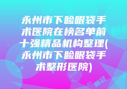 永州市下睑眼袋手术医院在榜名单前十强精品机构整理(永州市下睑眼袋手术整形医院)